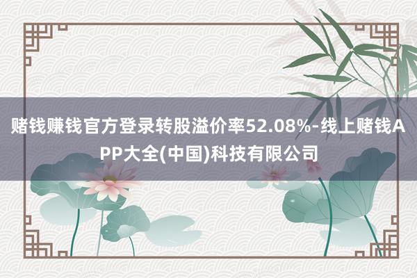 赌钱赚钱官方登录转股溢价率52.08%-线上赌钱APP大全(中国)科技有限公司
