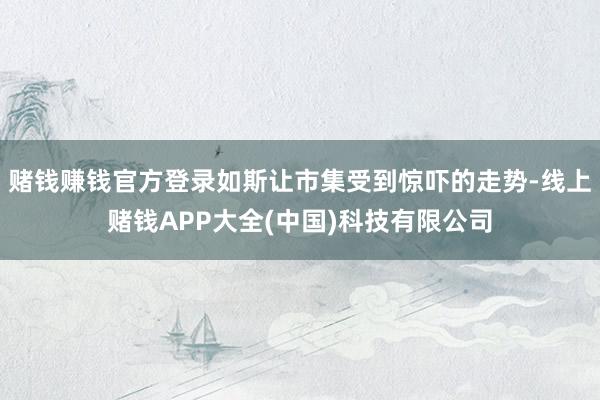 赌钱赚钱官方登录如斯让市集受到惊吓的走势-线上赌钱APP大全(中国)科技有限公司