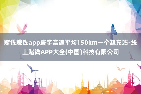 赌钱赚钱app寰宇高速平均150km一个超充站-线上赌钱APP大全(中国)科技有限公司