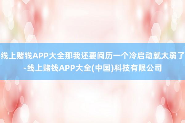 线上赌钱APP大全那我还要阅历一个冷启动就太弱了-线上赌钱APP大全(中国)科技有限公司