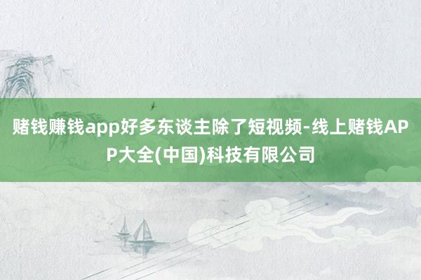 赌钱赚钱app好多东谈主除了短视频-线上赌钱APP大全(中国)科技有限公司