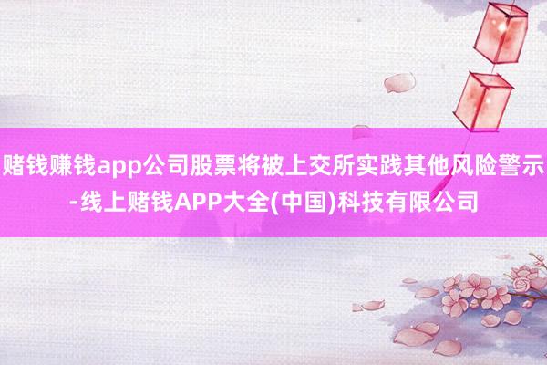赌钱赚钱app公司股票将被上交所实践其他风险警示-线上赌钱APP大全(中国)科技有限公司