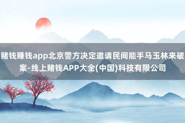 赌钱赚钱app北京警方决定邀请民间能手马玉林来破案-线上赌钱APP大全(中国)科技有限公司