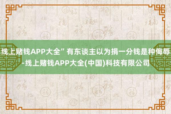 线上赌钱APP大全”有东谈主以为捐一分钱是种侮辱-线上赌钱APP大全(中国)科技有限公司