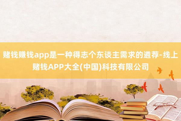 赌钱赚钱app是一种得志个东谈主需求的遴荐-线上赌钱APP大全(中国)科技有限公司