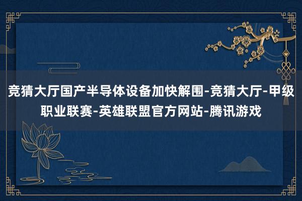 竞猜大厅国产半导体设备加快解围-竞猜大厅-甲级职业联赛-英雄联盟官方网站-腾讯游戏