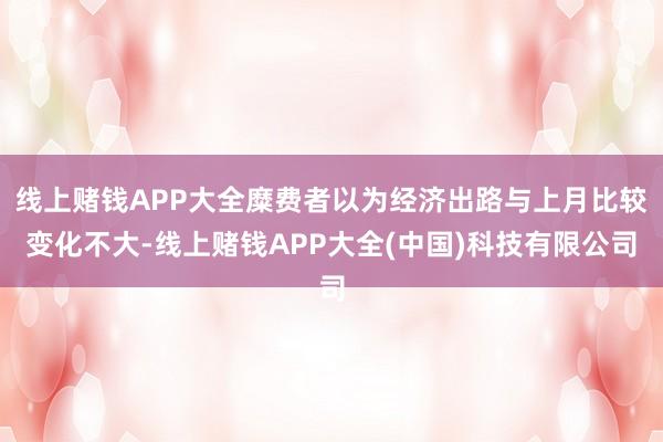 线上赌钱APP大全糜费者以为经济出路与上月比较变化不大-线上赌钱APP大全(中国)科技有限公司