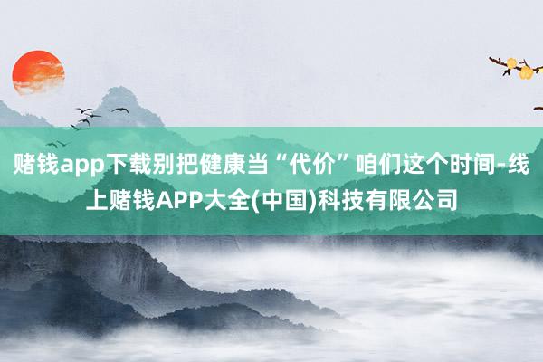 赌钱app下载别把健康当“代价”咱们这个时间-线上赌钱APP大全(中国)科技有限公司