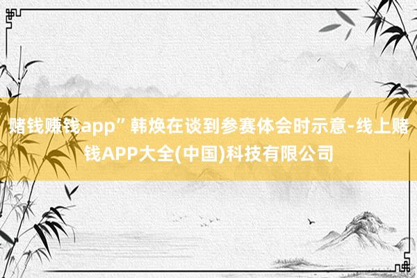 赌钱赚钱app”韩焕在谈到参赛体会时示意-线上赌钱APP大全(中国)科技有限公司