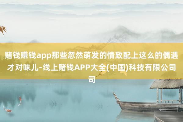赌钱赚钱app那些忽然萌发的情致配上这么的偶遇才对味儿-线上赌钱APP大全(中国)科技有限公司