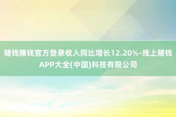 赌钱赚钱官方登录收入同比增长12.20%-线上赌钱APP大全(中国)科技有限公司