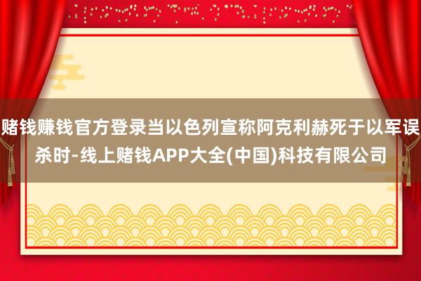 赌钱赚钱官方登录当以色列宣称阿克利赫死于以军误杀时-线上赌钱APP大全(中国)科技有限公司