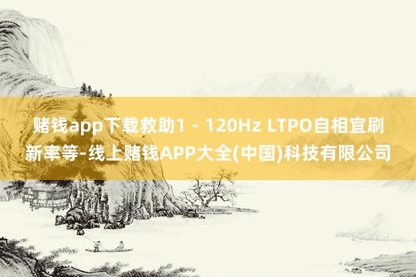 赌钱app下载救助1 - 120Hz LTPO自相宜刷新率等-线上赌钱APP大全(中国)科技有限公司