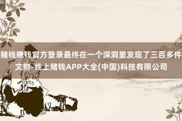 赌钱赚钱官方登录最终在一个深洞里发现了三百多件文物-线上赌钱APP大全(中国)科技有限公司