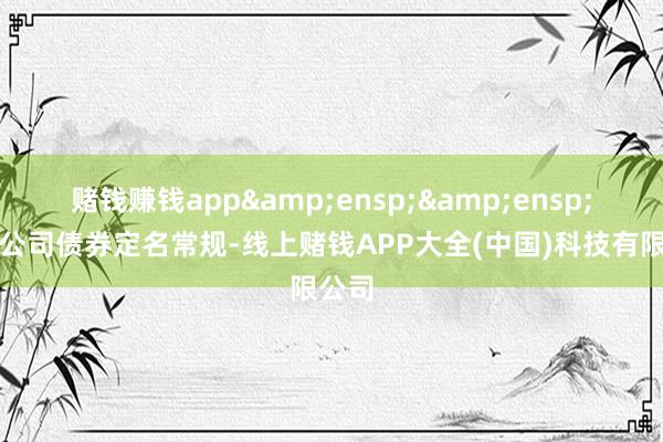 赌钱赚钱app  按照公司债券定名常规-线上赌钱APP大全(中国)科技有限公司