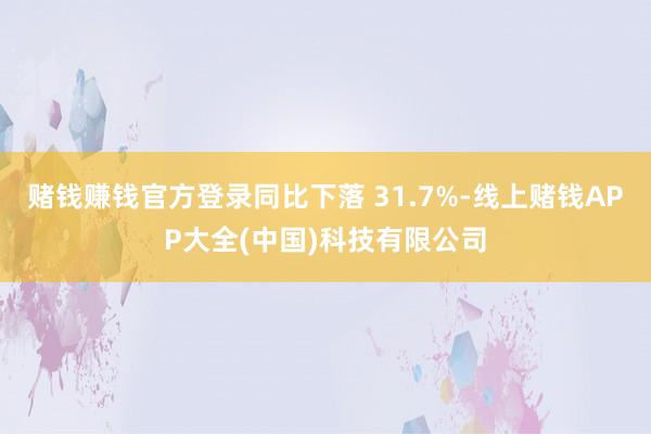 赌钱赚钱官方登录同比下落 31.7%-线上赌钱APP大全(中国)科技有限公司