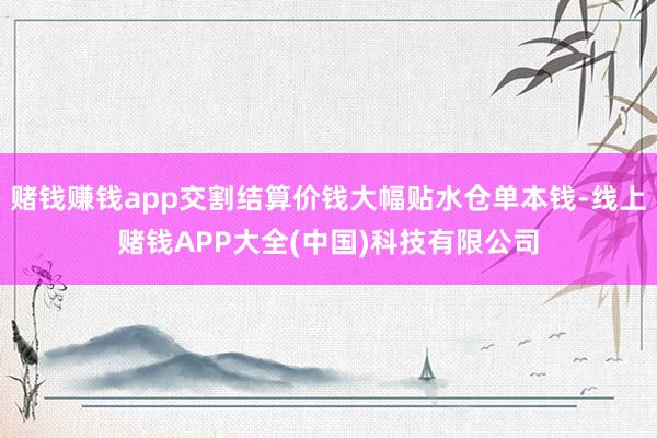 赌钱赚钱app交割结算价钱大幅贴水仓单本钱-线上赌钱APP大全(中国)科技有限公司