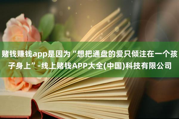 赌钱赚钱app是因为“想把通盘的爱只倾注在一个孩子身上”-线上赌钱APP大全(中国)科技有限公司