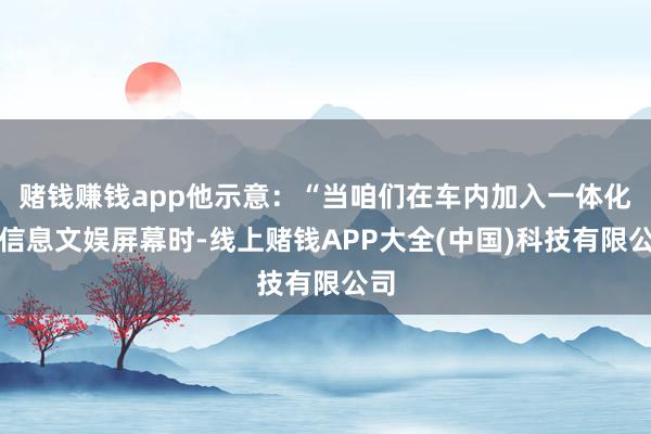 赌钱赚钱app他示意:“当咱们在车内加入一体化的信息文娱屏幕时-线上赌钱APP大全(中国)科技有限公司