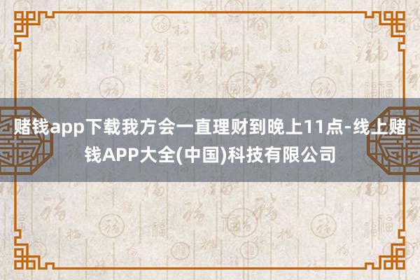 赌钱app下载我方会一直理财到晚上11点-线上赌钱APP大全(中国)科技有限公司