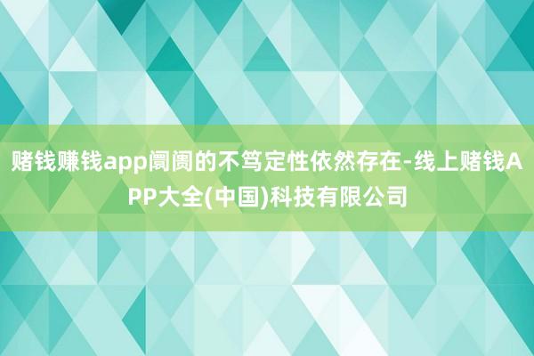 赌钱赚钱app阛阓的不笃定性依然存在-线上赌钱APP大全(中国)科技有限公司