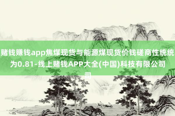 赌钱赚钱app焦煤现货与能源煤现货价钱磋商性统统为0.81-线上赌钱APP大全(中国)科技有限公司