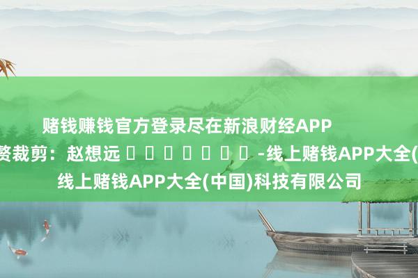 赌钱赚钱官方登录尽在新浪财经APP 累赘裁剪:赵想远 -线上赌钱APP大全(中国)科技有限公司