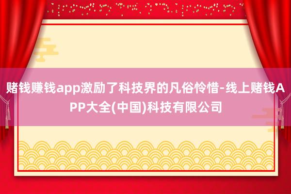 赌钱赚钱app激励了科技界的凡俗怜惜-线上赌钱APP大全(中国)科技有限公司