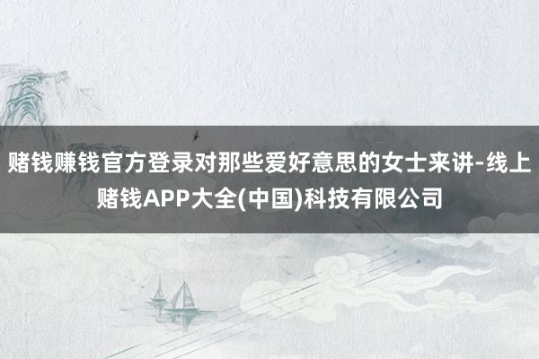 赌钱赚钱官方登录对那些爱好意思的女士来讲-线上赌钱APP大全(中国)科技有限公司