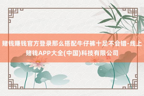 赌钱赚钱官方登录那么搭配牛仔裤十足不会错-线上赌钱APP大全(中国)科技有限公司