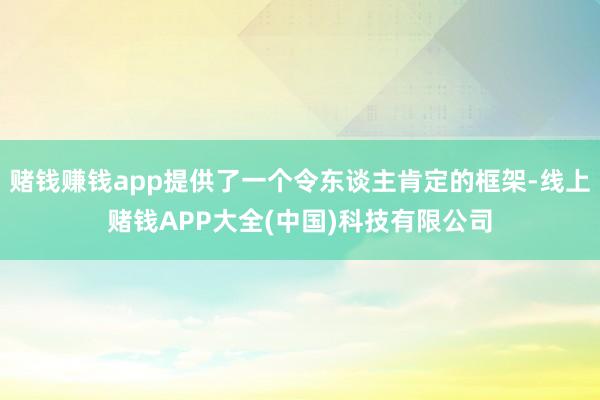 赌钱赚钱app提供了一个令东谈主肯定的框架-线上赌钱APP大全(中国)科技有限公司