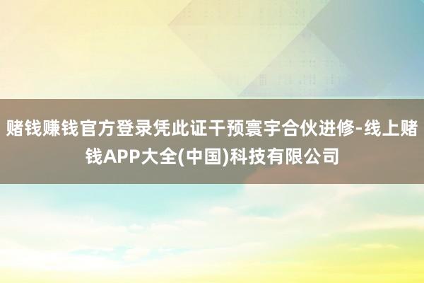 赌钱赚钱官方登录凭此证干预寰宇合伙进修-线上赌钱APP大全(中国)科技有限公司