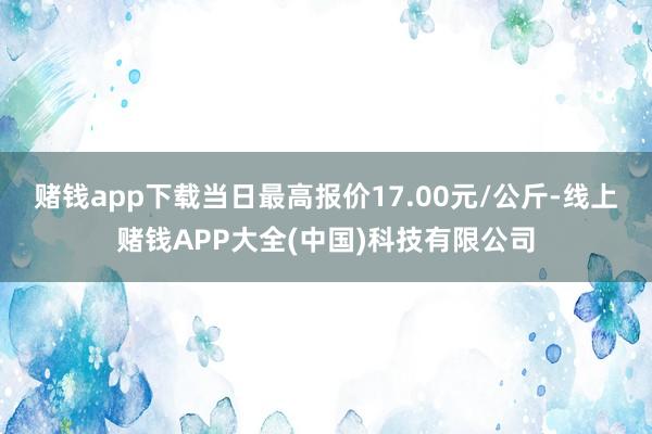 赌钱app下载当日最高报价17.00元/公斤-线上赌钱APP大全(中国)科技有限公司