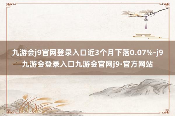 九游会j9官网登录入口近3个月下落0.07%-j9九游会登录入口九游会官网j9·官方网站