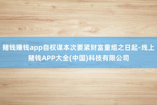 赌钱赚钱app自权谋本次要紧财富重组之日起-线上赌钱APP大全(中国)科技有限公司