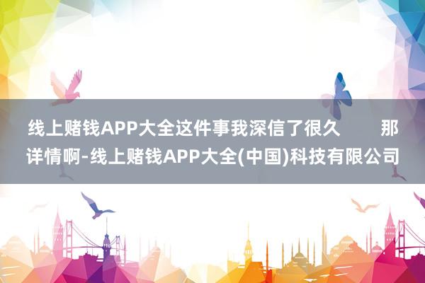 线上赌钱APP大全这件事我深信了很久        那详情啊-线上赌钱APP大全(中国)科技有限公司