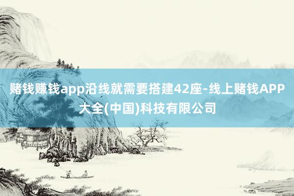 赌钱赚钱app沿线就需要搭建42座-线上赌钱APP大全(中国)科技有限公司