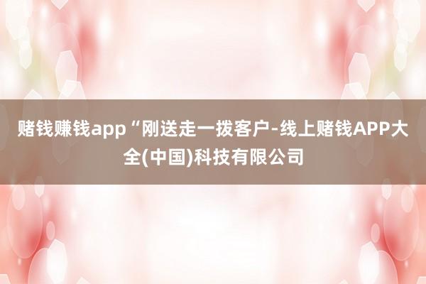 赌钱赚钱app　　“刚送走一拨客户-线上赌钱APP大全(中国)科技有限公司