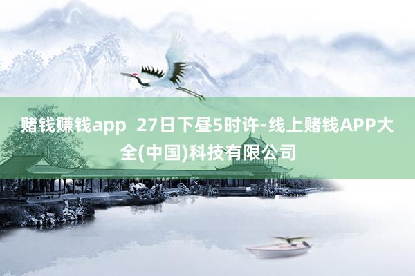 赌钱赚钱app 27日下昼5时许-线上赌钱APP大全(中国)科技有限公司