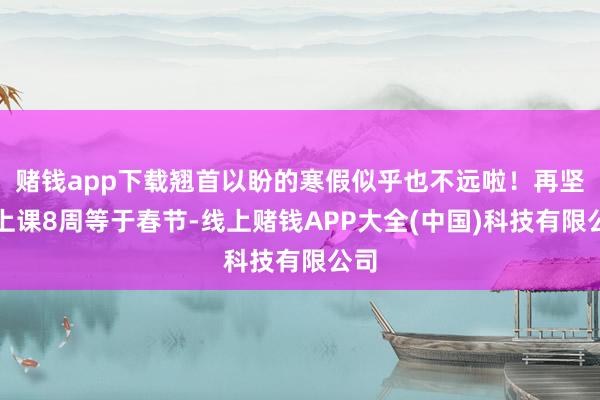 赌钱app下载翘首以盼的寒假似乎也不远啦！再坚捏上课8周等于春节-线上赌钱APP大全(中国)科技有限公司