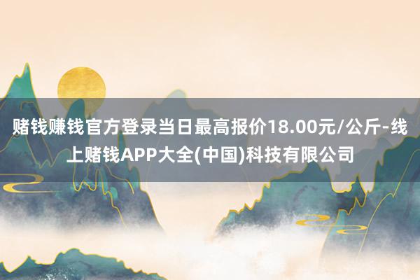 赌钱赚钱官方登录当日最高报价18.00元/公斤-线上赌钱APP大全(中国)科技有限公司