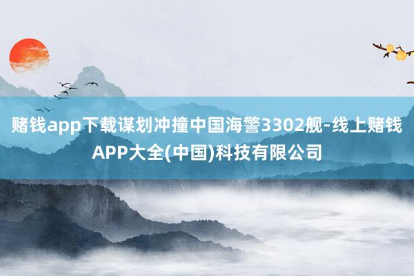 赌钱app下载谋划冲撞中国海警3302舰-线上赌钱APP大全(中国)科技有限公司