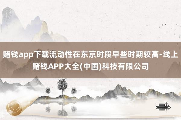 赌钱app下载流动性在东京时段早些时期较高-线上赌钱APP大全(中国)科技有限公司
