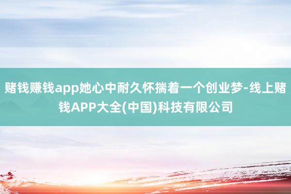 赌钱赚钱app她心中耐久怀揣着一个创业梦-线上赌钱APP大全(中国)科技有限公司
