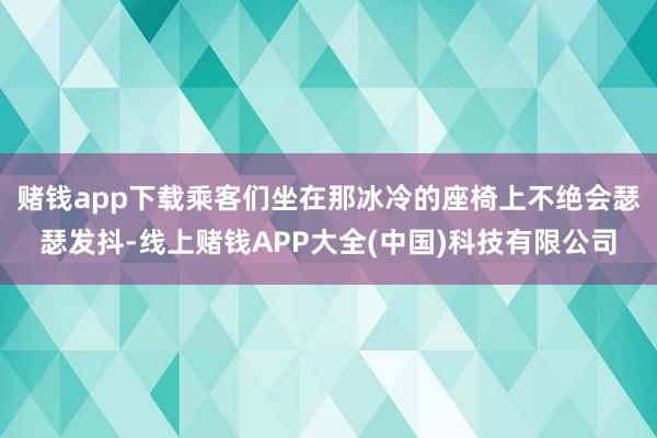 赌钱app下载乘客们坐在那冰冷的座椅上不绝会瑟瑟发抖-线上赌钱APP大全(中国)科技有限公司