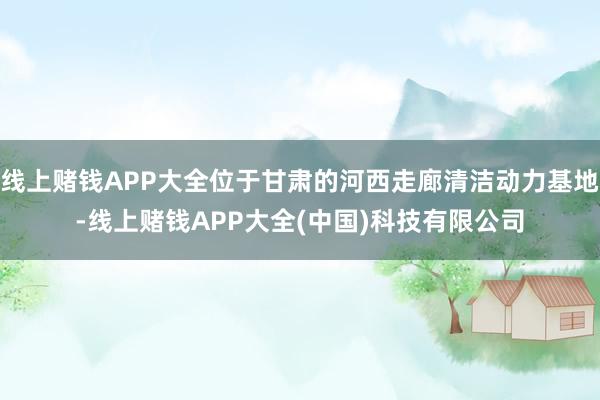 线上赌钱APP大全位于甘肃的河西走廊清洁动力基地-线上赌钱APP大全(中国)科技有限公司