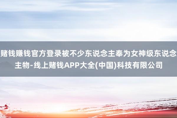 赌钱赚钱官方登录被不少东说念主奉为女神级东说念主物-线上赌钱APP大全(中国)科技有限公司