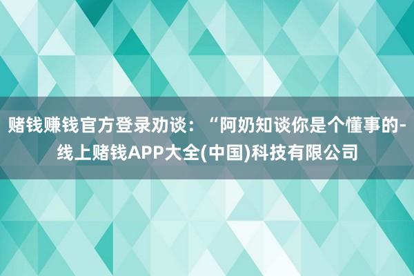 赌钱赚钱官方登录劝谈：“阿奶知谈你是个懂事的-线上赌钱APP大全(中国)科技有限公司
