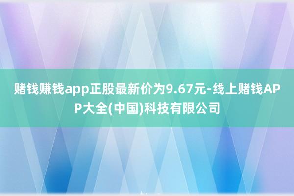 赌钱赚钱app正股最新价为9.67元-线上赌钱APP大全(中国)科技有限公司