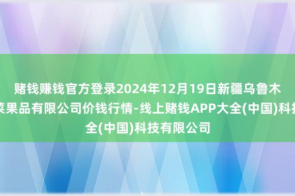 赌钱赚钱官方登录2024年12月19日新疆乌鲁木皆凌庆蔬菜果品有限公司价钱行情-线上赌钱APP大全(中国)科技有限公司